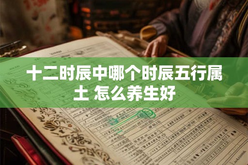 十二时辰中哪个时辰五行属土 怎么养生好 十二时辰中哪个时辰五行属土 怎么养生好