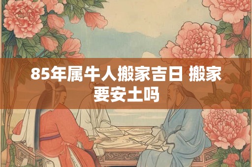 85年属牛人搬家吉日 搬家要安土吗 85年属牛人搬家吉日 搬家要安土吗