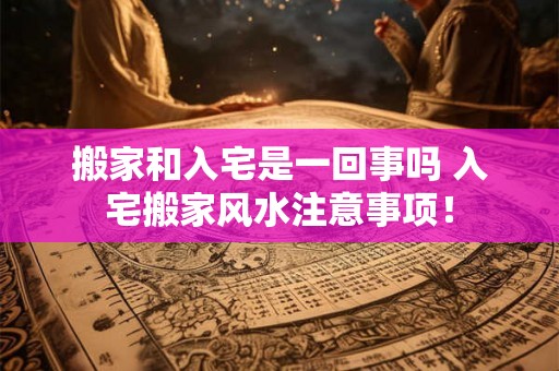 搬家和入宅是一回事吗 入宅搬家风水注意事项! 搬家和入宅是一回事吗 入宅搬家风水注意事项!