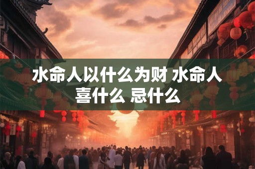 水命人以什么为财 水命人喜什么 忌什么 水命人以什么为财 水命人喜什么 忌什么