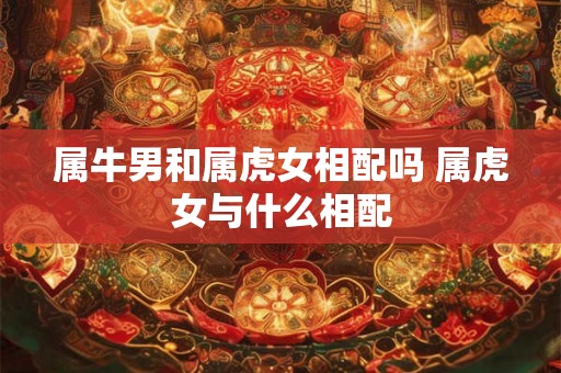 属牛男和属虎女相配吗 属虎女与什么相配 属牛男和属虎女相配吗 属虎女与什么相配