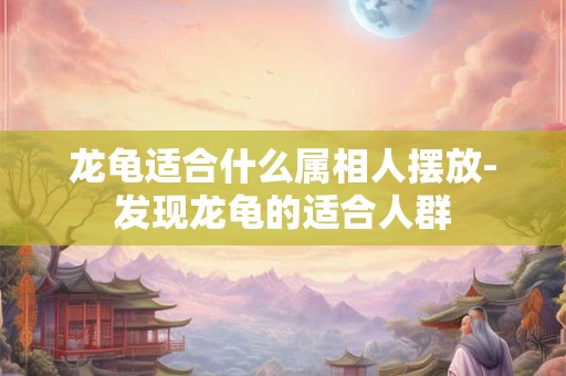 龙龟适合什么属相人摆放-发现龙龟的适合人群 龙龟适合什么属相人摆放-发现龙龟的适合人群