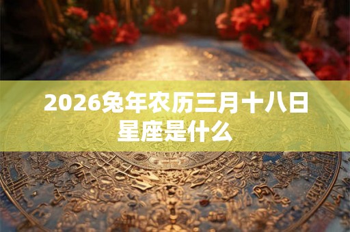 2026兔年农历三月十八日星座是什么 2026兔年农历三月十八日星座是什么