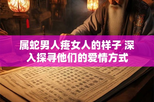 属蛇男人疼女人的样子 深入探寻他们的爱情方式 属蛇男人疼女人的样子 深入探寻他们的爱情方式