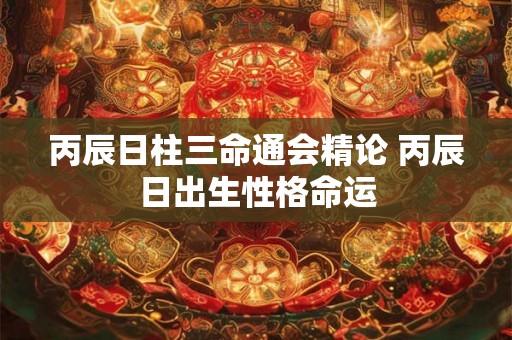 丙辰日柱三命通会精论 丙辰日出生性格命运 丙辰日柱三命通会精论 丙辰日出生性格命运