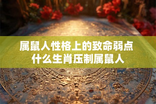 属鼠人性格上的致命弱点 什么生肖压制属鼠人 属鼠人性格上的致命弱点 什么生肖压制属鼠人