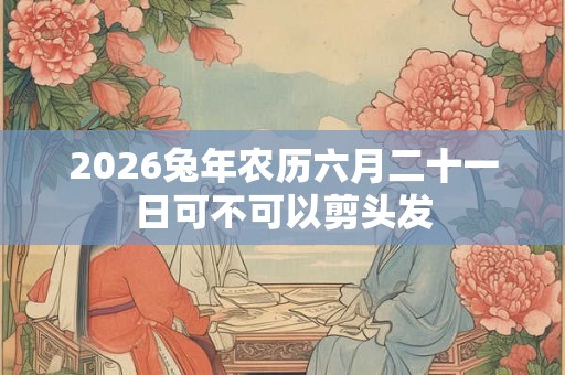 2026兔年农历六月二十一日可不可以剪头发 2026兔年农历六月二十一日可不可以剪头发