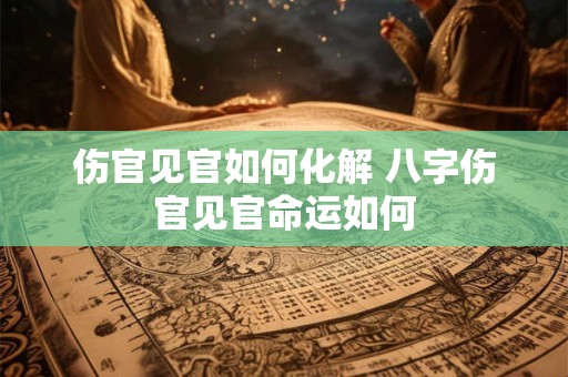 伤官见官如何化解 八字伤官见官命运如何 伤官见官如何化解 八字伤官见官命运如何