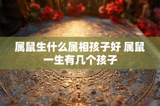 属鼠生什么属相孩子好 属鼠一生有几个孩子 属鼠生什么属相孩子好 属鼠一生有几个孩子