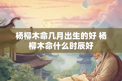 杨柳木命几月出生的好 杨柳木命什么时辰好 杨柳木命几月出生的好 杨柳木命什么时辰好
