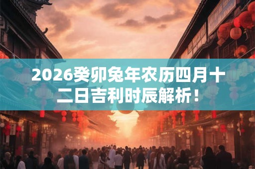 2026癸卯兔年农历四月十二日吉利时辰解析! 2026癸卯兔年农历四月十二日吉利时辰解析!
