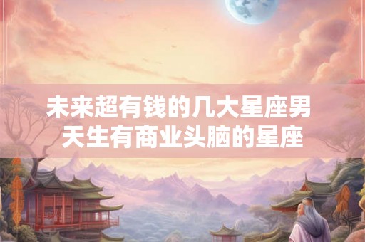 未来超有钱的几大星座男 天生有商业头脑的星座 未来超有钱的几大星座男 天生有商业头脑的星座