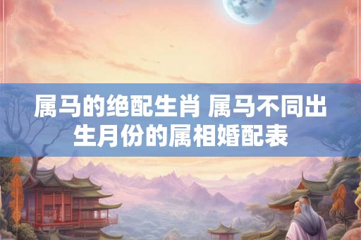 属马的绝配生肖 属马不同出生月份的属相婚配表 属马的绝配生肖 属马不同出生月份的属相婚配表