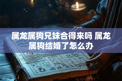 属龙属狗兄妹合得来吗 属龙属狗结婚了怎么办 属龙属狗兄妹合得来吗 属龙属狗结婚了怎么办