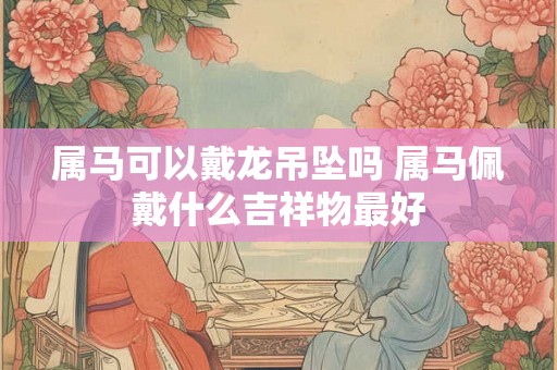 属马可以戴龙吊坠吗 属马佩戴什么吉祥物最好 属马可以戴龙吊坠吗 属马佩戴什么吉祥物最好