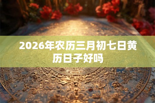 2026年农历三月初七日黄历日子好吗 2026年农历三月初七日黄历日子好吗