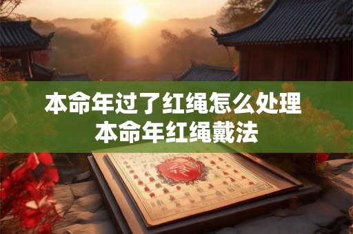 本命年过了红绳怎么处理 本命年红绳戴法