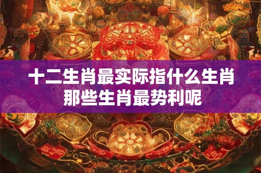 十二生肖最实际指什么生肖 那些生肖最势利呢 十二生肖最实际指什么生肖 那些生肖最势利呢