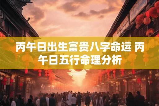 丙午日出生富贵八字命运 丙午日五行命理分析 丙午日出生富贵八字命运 丙午日五行命理分析