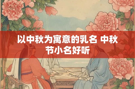 以中秋为寓意的乳名 中秋节小名好听 以中秋为寓意的乳名 中秋节小名好听
