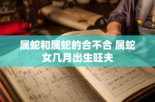 属蛇和属蛇的合不合 属蛇女几月出生旺夫 属蛇和属蛇的合不合 属蛇女几月出生旺夫