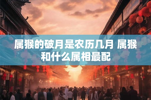 属猴的破月是农历几月 属猴和什么属相最配 属猴的破月是农历几月 属猴和什么属相最配