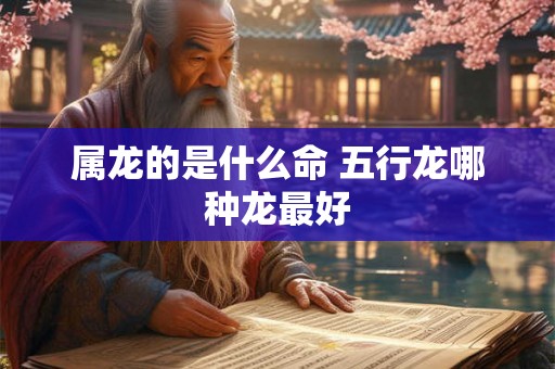 属龙的是什么命 五行龙哪种龙最好 属龙的是什么命 五行龙哪种龙最好