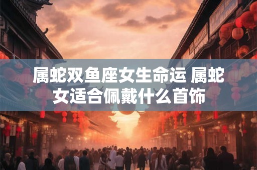 属蛇双鱼座女生命运 属蛇女适合佩戴什么首饰 属蛇双鱼座女生命运 属蛇女适合佩戴什么首饰