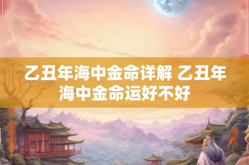 乙丑年海中金命详解 乙丑年海中金命运好不好