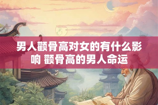 男人颧骨高对女的有什么影响 颧骨高的男人命运 男人颧骨高对女的有什么影响 颧骨高的男人命运