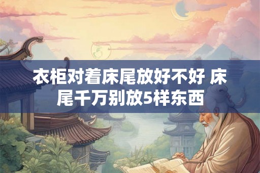 衣柜对着床尾放好不好 床尾千万别放5样东西 衣柜对着床尾放好不好 床尾千万别放5样东西