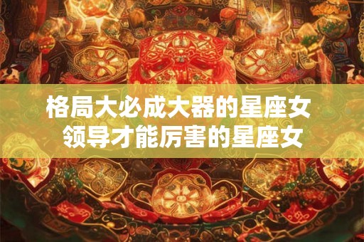 格局大必成大器的星座女 领导才能厉害的星座女 格局大必成大器的星座女 领导才能厉害的星座女