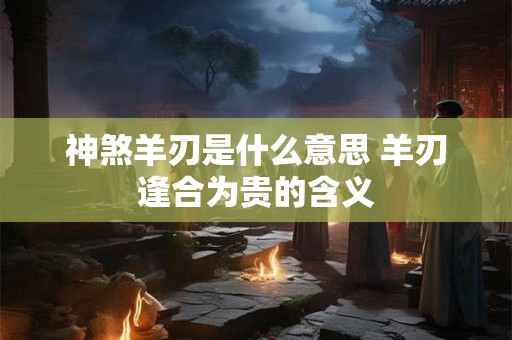 神煞羊刃是什么意思 羊刃逢合为贵的含义 神煞羊刃是什么意思 羊刃逢合为贵的含义