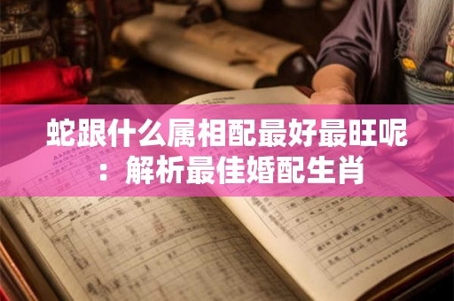 蛇跟什么属相配最好最旺呢:解析最佳婚配生肖 蛇跟什么属相配最好最旺呢:解析最佳婚配生肖