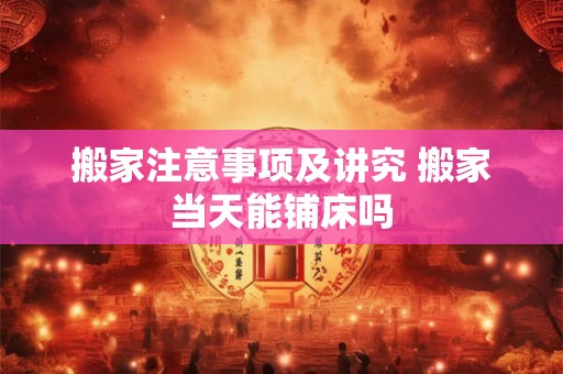 搬家注意事项及讲究 搬家当天能铺床吗 搬家注意事项及讲究 搬家当天能铺床吗