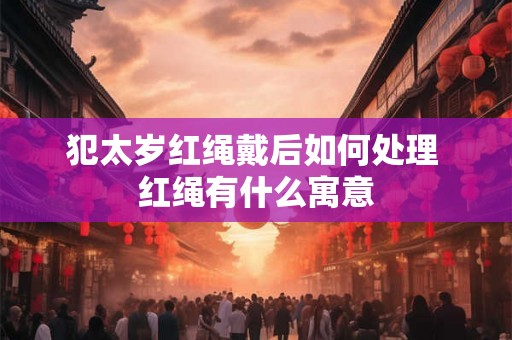 犯太岁红绳戴后如何处理 红绳有什么寓意