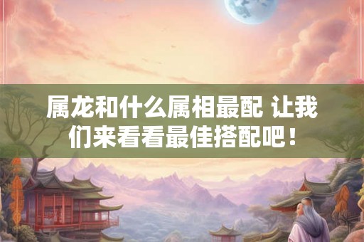 属龙和什么属相最配 让我们来看看最佳搭配吧! 属龙和什么属相最配 让我们来看看最佳搭配吧!