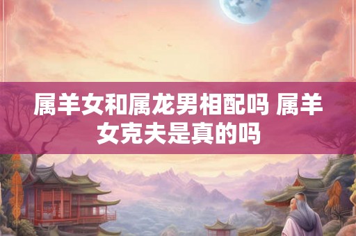 属羊女和属龙男相配吗 属羊女克夫是真的吗
