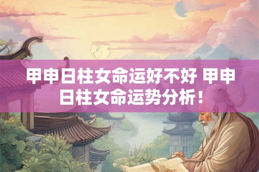 甲申日柱女命运好不好 甲申日柱女命运势分析! 甲申日柱女命运好不好 甲申日柱女命运势分析!