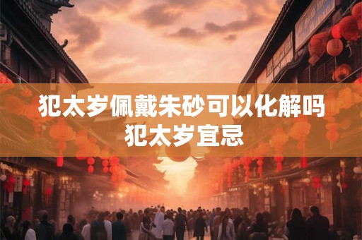 犯太岁佩戴朱砂可以化解吗 犯太岁宜忌 犯太岁佩戴朱砂可以化解吗 犯太岁宜忌