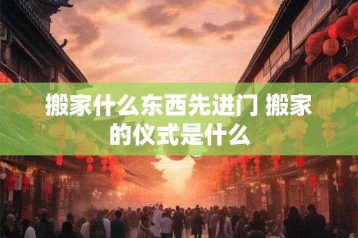 搬家什么东西先进门 搬家的仪式是什么