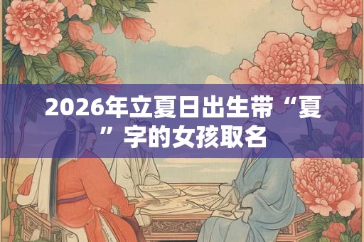 2026年立夏日出生带“夏”字的女孩取名 2026年立夏日出生带“夏”字的女孩取名