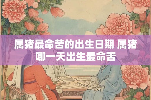 属猪最命苦的出生日期 属猪哪一天出生最命苦 属猪最命苦的出生日期 属猪哪一天出生最命苦