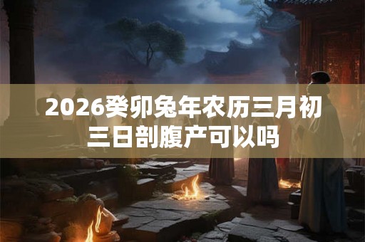 2026癸卯兔年农历三月初三日剖腹产可以吗