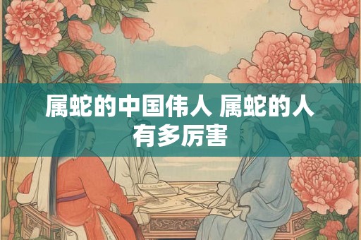 属蛇的中国伟人 属蛇的人有多厉害 属蛇的中国伟人 属蛇的人有多厉害
