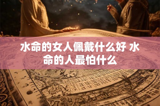 水命的女人佩戴什么好 水命的人最怕什么 水命的女人佩戴什么好 水命的人最怕什么