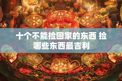 十个不能捡回家的东西 捡哪些东西最吉利 十个不能捡回家的东西 捡哪些东西最吉利