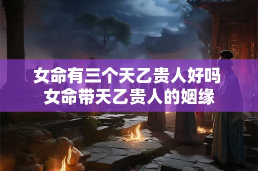 女命有三个天乙贵人好吗 女命带天乙贵人的姻缘