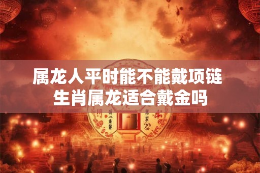 属龙人平时能不能戴项链 生肖属龙适合戴金吗 属龙人平时能不能戴项链 生肖属龙适合戴金吗