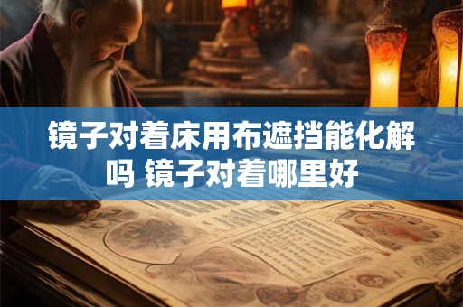 镜子对着床用布遮挡能化解吗 镜子对着哪里好 镜子对着床用布遮挡能化解吗 镜子对着哪里好